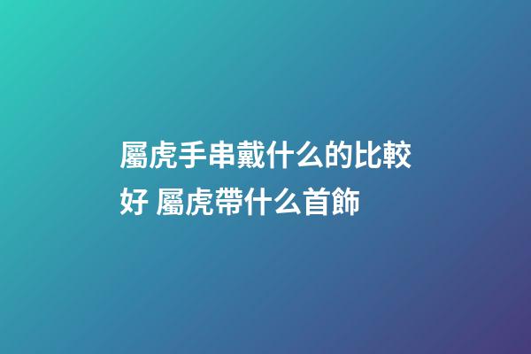 屬虎手串戴什么的比較好 屬虎帶什么首飾-第1張-觀點-玄機派